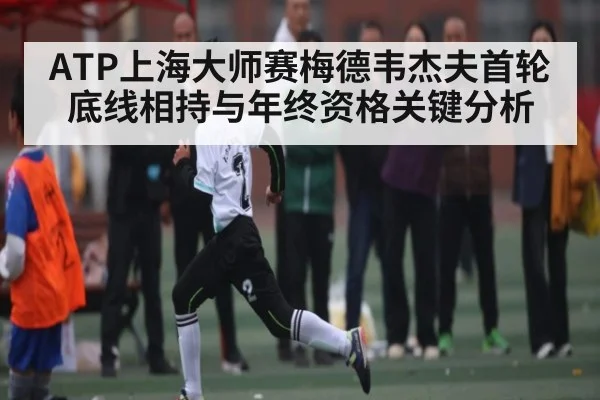 ATP上海大师赛梅德韦杰夫首轮底线相持与年终资格关键分析