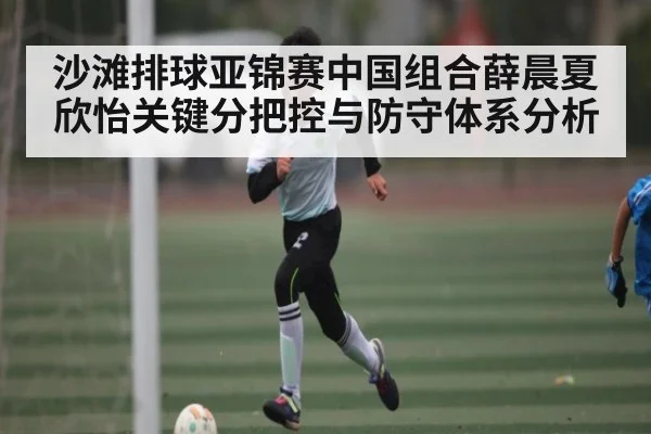 沙滩排球亚锦赛中国组合薛晨夏欣怡关键分把控与防守体系分析